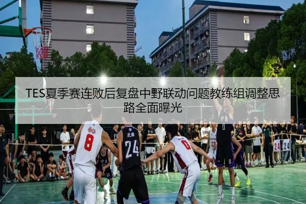 TES夏季赛连败后复盘中野联动问题教练组调整思路全面曝光