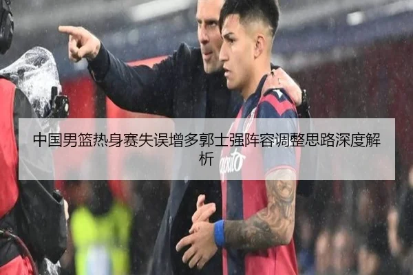 中国男篮热身赛失误增多郭士强阵容调整思路深度解析
